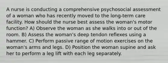 A nurse is conducting a comprehensive psychosocial assessment of a woman who has recently moved to the long-term care facility. How should the nurse best assess the woman's motor function? A) Observe the woman as she walks into or out of the room. B) Assess the woman's deep tendon reflexes using a hammer. C) Perform passive range of motion exercises on the woman's arms and legs. D) Position the woman supine and ask her to perform a leg lift with each leg separately.