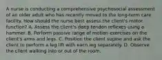 A nurse is conducting a comprehensive psychosocial assessment of an older adult who has recently moved to the long-term care facility. How should the nurse best assess the client's motor function? A. Assess the client's deep tendon reflexes using a hammer. B. Perform passive range of motion exercises on the client's arms and legs. C. Position the client supine and ask the client to perform a leg lift with each leg separately. D. Observe the client walking into or out of the room.