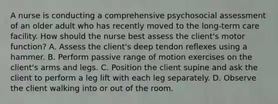 A nurse is conducting a comprehensive psychosocial assessment of an older adult who has recently moved to the long-term care facility. How should the nurse best assess the client's motor function? A. Assess the client's deep tendon reflexes using a hammer. B. Perform passive range of motion exercises on the client's arms and legs. C. Position the client supine and ask the client to perform a leg lift with each leg separately. D. Observe the client walking into or out of the room.