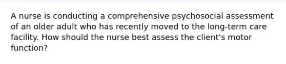 A nurse is conducting a comprehensive psychosocial assessment of an older adult who has recently moved to the long-term care facility. How should the nurse best assess the client's motor function?