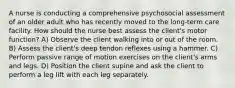 A nurse is conducting a comprehensive psychosocial assessment of an older adult who has recently moved to the long-term care facility. How should the nurse best assess the client's motor function? A) Observe the client walking into or out of the room. B) Assess the client's deep tendon reflexes using a hammer. C) Perform passive range of motion exercises on the client's arms and legs. D) Position the client supine and ask the client to perform a leg lift with each leg separately.