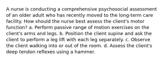 A nurse is conducting a comprehensive psychosocial assessment of an older adult who has recently moved to the long-term care facility. How should the nurse best assess the client's motor function? a. Perform passive range of motion exercises on the client's arms and legs. b. Position the client supine and ask the client to perform a leg lift with each leg separately. c. Observe the client walking into or out of the room. d. Assess the client's deep tendon reflexes using a hammer.