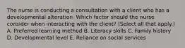 The nurse is conducting a consultation with a client who has a developmental alteration. Which factor should the nurse consider when interacting with the​ client? (Select all that​ apply.) A. Preferred learning method B. Literacy skills C. Family history D. Developmental level E. Reliance on social services