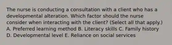 The nurse is conducting a consultation with a client who has a developmental alteration. Which factor should the nurse consider when interacting with the​ client? (Select all that​ apply.) A. Preferred learning method B. Literacy skills C. Family history D. Developmental level E. Reliance on social services