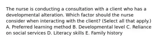 The nurse is conducting a consultation with a client who has a developmental alteration. Which factor should the nurse consider when interacting with the​ client? (Select all that​ apply.) A. Preferred learning method B. Developmental level C. Reliance on social services D. Literacy skills E. Family history