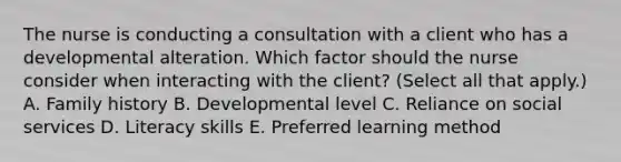 The nurse is conducting a consultation with a client who has a developmental alteration. Which factor should the nurse consider when interacting with the​ client? (Select all that​ apply.) A. Family history B. Developmental level C. Reliance on social services D. Literacy skills E. Preferred learning method