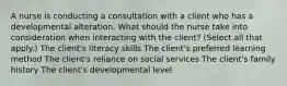 A nurse is conducting a consultation with a client who has a developmental alteration. What should the nurse take into consideration when interacting with the​ client? ​(Select all that​ apply.) The client​'s literacy skills The client​'s preferred learning method The client​'s reliance on social services The client​'s family history The client​'s developmental level