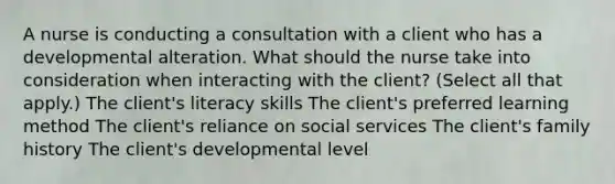 A nurse is conducting a consultation with a client who has a developmental alteration. What should the nurse take into consideration when interacting with the​ client? ​(Select all that​ apply.) The client​'s literacy skills The client​'s preferred learning method The client​'s reliance on social services The client​'s family history The client​'s developmental level