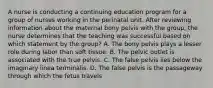 A nurse is conducting a continuing education program for a group of nurses working in the perinatal unit. After reviewing information about the maternal bony pelvis with the group, the nurse determines that the teaching was successful based on which statement by the group? A. The bony pelvis plays a lesser role during labor than soft tissue. B. The pelvic outlet is associated with the true pelvis. C. The false pelvis lies below the imaginary linea terminalis. D. The false pelvis is the passageway through which the fetus travels