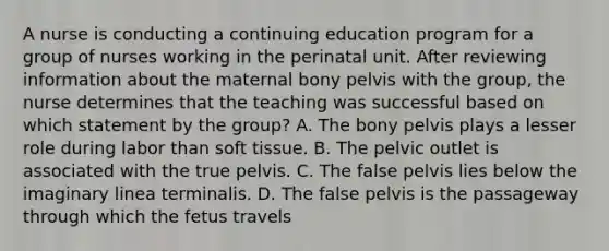 A nurse is conducting a continuing education program for a group of nurses working in the perinatal unit. After reviewing information about the maternal bony pelvis with the group, the nurse determines that the teaching was successful based on which statement by the group? A. The bony pelvis plays a lesser role during labor than soft tissue. B. The pelvic outlet is associated with the true pelvis. C. The false pelvis lies below the imaginary linea terminalis. D. The false pelvis is the passageway through which the fetus travels