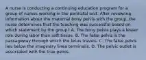 A nurse is conducting a continuing education program for a group of nurses working in the perinatal unit. After reviewing information about the maternal bony pelvis with the group, the nurse determines that the teaching was successful based on which statement by the group? A. The bony pelvis plays a lesser role during labor than soft tissue. B. The false pelvis is the passageway through which the fetus travels. C. The false pelvis lies below the imaginary linea terminalis. D. The pelvic outlet is associated with the true pelvis.