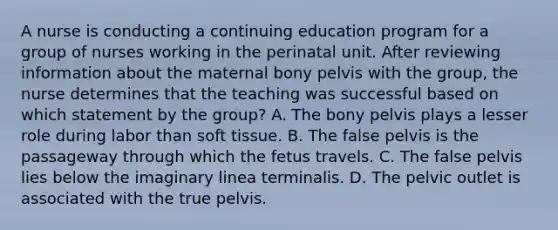 A nurse is conducting a continuing education program for a group of nurses working in the perinatal unit. After reviewing information about the maternal bony pelvis with the group, the nurse determines that the teaching was successful based on which statement by the group? A. The bony pelvis plays a lesser role during labor than soft tissue. B. The false pelvis is the passageway through which the fetus travels. C. The false pelvis lies below the imaginary linea terminalis. D. The pelvic outlet is associated with the true pelvis.