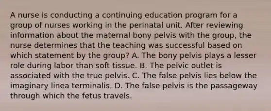 A nurse is conducting a continuing education program for a group of nurses working in the perinatal unit. After reviewing information about the maternal bony pelvis with the group, the nurse determines that the teaching was successful based on which statement by the group? A. The bony pelvis plays a lesser role during labor than soft tissue. B. The pelvic outlet is associated with the true pelvis. C. The false pelvis lies below the imaginary linea terminalis. D. The false pelvis is the passageway through which the fetus travels.