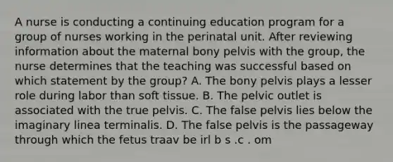 A nurse is conducting a continuing education program for a group of nurses working in the perinatal unit. After reviewing information about the maternal bony pelvis with the group, the nurse determines that the teaching was successful based on which statement by the group? A. The bony pelvis plays a lesser role during labor than soft tissue. B. The pelvic outlet is associated with the true pelvis. C. The false pelvis lies below the imaginary linea terminalis. D. The false pelvis is the passageway through which the fetus traav be irl b s .c . om