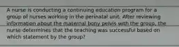 A nurse is conducting a continuing education program for a group of nurses working in the perinatal unit. After reviewing information about the maternal bony pelvis with the group, the nurse determines that the teaching was successful based on which statement by the group?