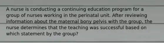 A nurse is conducting a continuing education program for a group of nurses working in the perinatal unit. After reviewing information about the maternal bony pelvis with the group, the nurse determines that the teaching was successful based on which statement by the group?