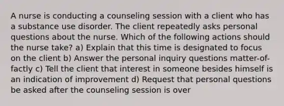 A nurse is conducting a counseling session with a client who has a substance use disorder. The client repeatedly asks personal questions about the nurse. Which of the following actions should the nurse take? a) Explain that this time is designated to focus on the client b) Answer the personal inquiry questions matter-of-factly c) Tell the client that interest in someone besides himself is an indication of improvement d) Request that personal questions be asked after the counseling session is over