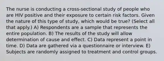 The nurse is conducting a cross-sectional study of people who are HIV positive and their exposure to certain risk factors. Given the nature of this type of study, which would be true? (Select all that apply.) A) Respondents are a sample that represents the entire population. B) The results of the study will allow determination of cause and effect. C) Data represent a point in time. D) Data are gathered via a questionnaire or interview. E) Subjects are randomly assigned to treatment and control groups.