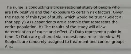 The nurse is conducting a cross-sectional study of people who are HIV positive and their exposure to certain risk factors. Given the nature of this type of study, which would be true? (Select all that apply.) A) Respondents are a sample that represents the entire population. B) The results of the study will allow determination of cause and effect. C) Data represent a point in time. D) Data are gathered via a questionnaire or interview. E) Subjects are randomly assigned to treatment and control groups. Ans: