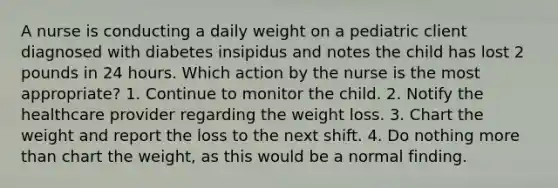 A nurse is conducting a daily weight on a pediatric client diagnosed with diabetes insipidus and notes the child has lost 2 pounds in 24 hours. Which action by the nurse is the most appropriate? 1. Continue to monitor the child. 2. Notify the healthcare provider regarding the weight loss. 3. Chart the weight and report the loss to the next shift. 4. Do nothing more than chart the weight, as this would be a normal finding.