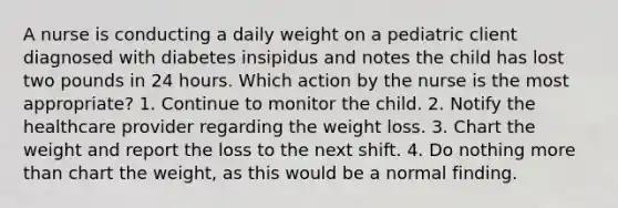 A nurse is conducting a daily weight on a pediatric client diagnosed with diabetes insipidus and notes the child has lost two pounds in 24 hours. Which action by the nurse is the most appropriate? 1. Continue to monitor the child. 2. Notify the healthcare provider regarding the weight loss. 3. Chart the weight and report the loss to the next shift. 4. Do nothing more than chart the weight, as this would be a normal finding.