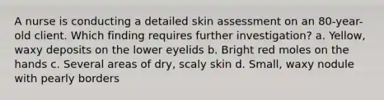 A nurse is conducting a detailed skin assessment on an 80-year-old client. Which finding requires further investigation? a. Yellow, waxy deposits on the lower eyelids b. Bright red moles on the hands c. Several areas of dry, scaly skin d. Small, waxy nodule with pearly borders