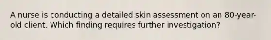 A nurse is conducting a detailed skin assessment on an 80-year-old client. Which finding requires further investigation?