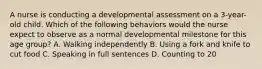 A nurse is conducting a developmental assessment on a 3-year-old child. Which of the following behaviors would the nurse expect to observe as a normal developmental milestone for this age group? A. Walking independently B. Using a fork and knife to cut food C. Speaking in full sentences D. Counting to 20