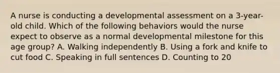 A nurse is conducting a developmental assessment on a 3-year-old child. Which of the following behaviors would the nurse expect to observe as a normal developmental milestone for this age group? A. Walking independently B. Using a fork and knife to cut food C. Speaking in full sentences D. Counting to 20