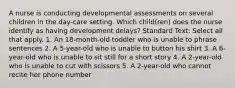 A nurse is conducting developmental assessments on several children in the day-care setting. Which child(ren) does the nurse identify as having development delays? Standard Text: Select all that apply. 1. An 18-month-old toddler who is unable to phrase sentences 2. A 5-year-old who is unable to button his shirt 3. A 6-year-old who is unable to sit still for a short story 4. A 2-year-old who is unable to cut with scissors 5. A 2-year-old who cannot recite her phone number