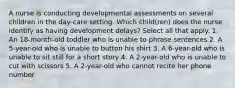 A nurse is conducting developmental assessments on several children in the day-care setting. Which child(ren) does the nurse identify as having development delays? Select all that apply. 1. An 18-month-old toddler who is unable to phrase sentences 2. A 5-year-old who is unable to button his shirt 3. A 6-year-old who is unable to sit still for a short story 4. A 2-year-old who is unable to cut with scissors 5. A 2-year-old who cannot recite her phone number