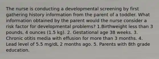 The nurse is conducting a developmental screening by first gathering history information from the parent of a toddler. What information obtained by the parent would the nurse consider a risk factor for developmental problems? 1.Birthweight less than 3 pounds, 4 ounces (1.5 kg). 2. Gestational age 38 weeks. 3. Chronic otitis media with effusion for more than 3 months. 4. Lead level of 5.5 mg/dL 2 months ago. 5. Parents with 8th grade education.