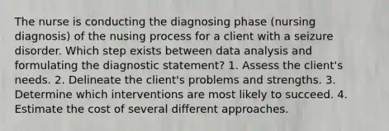 The nurse is conducting the diagnosing phase (nursing diagnosis) of the nusing process for a client with a seizure disorder. Which step exists between <a href='https://www.questionai.com/knowledge/kvJiACLfX2-data-analysis' class='anchor-knowledge'>data analysis</a> and formulating the diagnostic statement? 1. Assess the client's needs. 2. Delineate the client's problems and strengths. 3. Determine which interventions are most likely to succeed. 4. Estimate the cost of several different approaches.