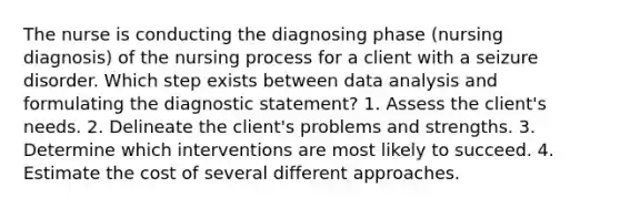 The nurse is conducting the diagnosing phase (nursing diagnosis) of the nursing process for a client with a seizure disorder. Which step exists between data analysis and formulating the diagnostic statement? 1. Assess the client's needs. 2. Delineate the client's problems and strengths. 3. Determine which interventions are most likely to succeed. 4. Estimate the cost of several different approaches.