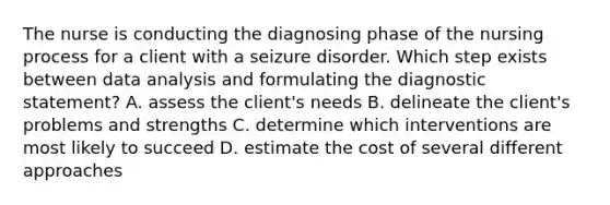 The nurse is conducting the diagnosing phase of the nursing process for a client with a seizure disorder. Which step exists between data analysis and formulating the diagnostic statement? A. assess the client's needs B. delineate the client's problems and strengths C. determine which interventions are most likely to succeed D. estimate the cost of several different approaches