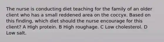 The nurse is conducting diet teaching for the family of an older client who has a small reddened area on the coccyx. Based on this finding, which diet should the nurse encourage for this client? A High protein. B High roughage. C Low cholesterol. D Low salt.