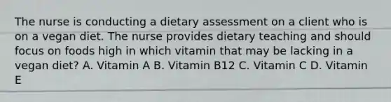 The nurse is conducting a dietary assessment on a client who is on a vegan diet. The nurse provides dietary teaching and should focus on foods high in which vitamin that may be lacking in a vegan diet? A. Vitamin A B. Vitamin B12 C. Vitamin C D. Vitamin E