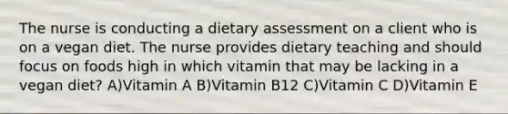 The nurse is conducting a dietary assessment on a client who is on a vegan diet. The nurse provides dietary teaching and should focus on foods high in which vitamin that may be lacking in a vegan diet? A)Vitamin A B)Vitamin B12 C)Vitamin C D)Vitamin E