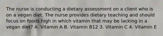 The nurse is conducting a dietary assessment on a client who is on a vegan diet. The nurse provides dietary teaching and should focus on foods high in which vitamin that may be lacking in a vegan diet? A. Vitamin A B. Vitamin B12 3. Vitamin C 4. Vitamin E