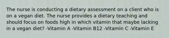 The nurse is conducting a dietary assessment on a client who is on a vegan diet. The nurse provides a dietary teaching and should focus on foods high in which vitamin that maybe lacking in a vegan diet? -Vitamin A -Vitamin B12 -Vitamin C -Vitamin E