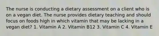 The nurse is conducting a dietary assessment on a client who is on a vegan diet. The nurse provides dietary teaching and should focus on foods high in which vitamin that may be lacking in a vegan diet? 1. Vitamin A 2. Vitamin B12 3. Vitamin C 4. Vitamin E