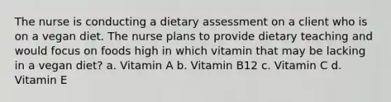 The nurse is conducting a dietary assessment on a client who is on a vegan diet. The nurse plans to provide dietary teaching and would focus on foods high in which vitamin that may be lacking in a vegan diet? a. Vitamin A b. Vitamin B12 c. Vitamin C d. Vitamin E