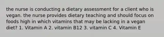 the nurse is conducting a dietary assessment for a client who is vegan. the nurse provides dietary teaching and should focus on foods high in which vitamins that may be lacking in a vegan diet? 1. Vitamin A 2. vitamin B12 3. vitamin C 4. Vitamin E