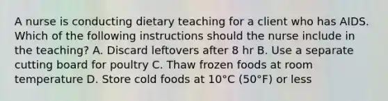 A nurse is conducting dietary teaching for a client who has AIDS. Which of the following instructions should the nurse include in the teaching? A. Discard leftovers after 8 hr B. Use a separate cutting board for poultry C. Thaw frozen foods at room temperature D. Store cold foods at 10°C (50°F) or less