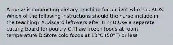 A nurse is conducting dietary teaching for a client who has AIDS. Which of the following instructions should the nurse include in the teaching? A.Discard leftovers after 8 hr B.Use a separate cutting board for poultry C.Thaw frozen foods at room temperature D.Store cold foods at 10°C (50°F) or less