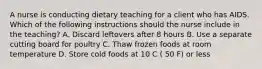 A nurse is conducting dietary teaching for a client who has AIDS. Which of the following instructions should the nurse include in the teaching? A. Discard leftovers after 8 hours B. Use a separate cutting board for poultry C. Thaw frozen foods at room temperature D. Store cold foods at 10 C ( 50 F) or less