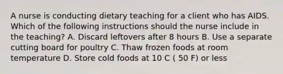 A nurse is conducting dietary teaching for a client who has AIDS. Which of the following instructions should the nurse include in the teaching? A. Discard leftovers after 8 hours B. Use a separate cutting board for poultry C. Thaw frozen foods at room temperature D. Store cold foods at 10 C ( 50 F) or less