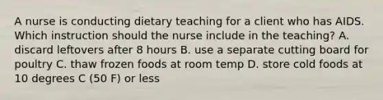 A nurse is conducting dietary teaching for a client who has AIDS. Which instruction should the nurse include in the teaching? A. discard leftovers after 8 hours B. use a separate cutting board for poultry C. thaw frozen foods at room temp D. store cold foods at 10 degrees C (50 F) or less