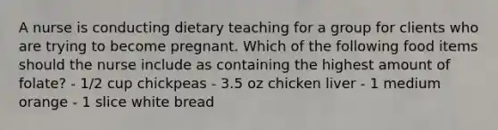 A nurse is conducting dietary teaching for a group for clients who are trying to become pregnant. Which of the following food items should the nurse include as containing the highest amount of folate? - 1/2 cup chickpeas - 3.5 oz chicken liver - 1 medium orange - 1 slice white bread