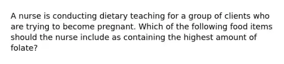 A nurse is conducting dietary teaching for a group of clients who are trying to become pregnant. Which of the following food items should the nurse include as containing the highest amount of folate?